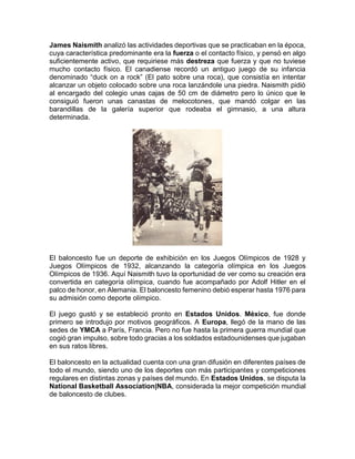 James Naismith analizó las actividades deportivas que se practicaban en la época,
cuya característica predominante era la fuerza o el contacto físico, y pensó en algo
suficientemente activo, que requiriese más destreza que fuerza y que no tuviese
mucho contacto físico. El canadiense recordó un antiguo juego de su infancia
denominado “duck on a rock” (El pato sobre una roca), que consistía en intentar
alcanzar un objeto colocado sobre una roca lanzándole una piedra. Naismith pidió
al encargado del colegio unas cajas de 50 cm de diámetro pero lo único que le
consiguió fueron unas canastas de melocotones, que mandó colgar en las
barandillas de la galería superior que rodeaba el gimnasio, a una altura
determinada.
El baloncesto fue un deporte de exhibición en los Juegos Olímpicos de 1928 y
Juegos Olímpicos de 1932, alcanzando la categoría olímpica en los Juegos
Olímpicos de 1936. Aquí Naismith tuvo la oportunidad de ver como su creación era
convertida en categoría olímpica, cuando fue acompañado por Adolf Hitler en el
palco de honor, en Alemania. El baloncesto femenino debió esperar hasta 1976 para
su admisión como deporte olímpico.
El juego gustó y se estableció pronto en Estados Unidos. México, fue donde
primero se introdujo por motivos geográficos. A Europa, llegó de la mano de las
sedes de YMCA a París, Francia. Pero no fue hasta la primera guerra mundial que
cogió gran impulso, sobre todo gracias a los soldados estadounidenses que jugaban
en sus ratos libres.
El baloncesto en la actualidad cuenta con una gran difusión en diferentes países de
todo el mundo, siendo uno de los deportes con más participantes y competiciones
regulares en distintas zonas y países del mundo. En Estados Unidos, se disputa la
National Basketball Association|NBA, considerada la mejor competición mundial
de baloncesto de clubes.
 