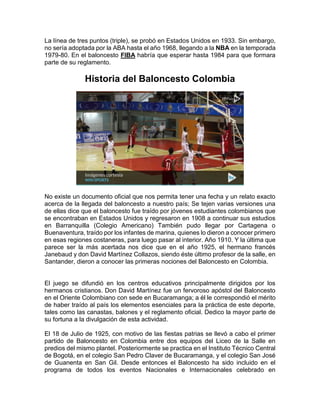 La línea de tres puntos (triple), se probó en Estados Unidos en 1933. Sin embargo,
no sería adoptada por la ABA hasta el año 1968, llegando a la NBA en la temporada
1979-80. En el baloncesto FIBA habría que esperar hasta 1984 para que formara
parte de su reglamento.
Historia del Baloncesto Colombia
No existe un documento oficial que nos permita tener una fecha y un relato exacto
acerca de la llegada del baloncesto a nuestro país; Se tejen varias versiones una
de ellas dice que el baloncesto fue traído por jóvenes estudiantes colombianos que
se encontraban en Estados Unidos y regresaron en 1908 a continuar sus estudios
en Barranquilla (Colegio Americano) También pudo llegar por Cartagena o
Buenaventura, traído por los infantes de marina, quienes lo dieron a conocer primero
en esas regiones costaneras, para luego pasar al interior. Año 1910. Y la última que
parece ser la más acertada nos dice que en el año 1925, el hermano francés
Janebaud y don David Martínez Collazos, siendo éste último profesor de la salle, en
Santander, dieron a conocer las primeras nociones del Baloncesto en Colombia.
El juego se difundió en los centros educativos principalmente dirigidos por los
hermanos cristianos. Don David Martínez fue un fervoroso apóstol del Baloncesto
en el Oriente Colombiano con sede en Bucaramanga; a él le correspondió el mérito
de haber traído al país los elementos esenciales para la práctica de este deporte,
tales como las canastas, balones y el reglamento oficial. Dedico la mayor parte de
su fortuna a la divulgación de esta actividad.
El 18 de Julio de 1925, con motivo de las fiestas patrias se llevó a cabo el primer
partido de Baloncesto en Colombia entre dos equipos del Liceo de la Salle en
predios del mismo plantel. Posteriormente se practica en el Instituto Técnico Central
de Bogotá, en el colegio San Pedro Claver de Bucaramanga, y el colegio San José
de Guanenta en San Gil. Desde entonces el Baloncesto ha sido incluido en el
programa de todos los eventos Nacionales e Internacionales celebrado en
 