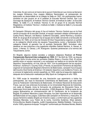 Colombia. Es así como en el marco de lo que en Colombia en sus inicios se llamaron
los Juegos Olímpicos (hoy Juegos Atléticos Nacionales), el campeonato de
baloncesto es desarrollado en el colegio la Salle en 1927, los participantes fueron
divididos en dos grupos en el A estaban la Escuela Normal Central, San Luis
Gonzaga de Zipaquirá, el Instituto Técnico Central, el Instituto la salle I, la Escuela
Militar, la Salle II y el Instituto Técnico II; En el grupo B la escuela Normal
Magdalena, el Instituto Técnico I, Instituto la Salle I, Instituto la Salle II y la escuela
de Medicina.
El Campeón Olímpico del grupo A fue el Instituto Técnico Central que en la final
venció al equipo de la escuela Central, el equipo campeón estaba conformado por
Carlos Parra, Manuel J de Bedout, Guillermo González, Jaime Ramírez y Gustavo
Wolf. En el grupo B el campeón fue el equipo de la Salle venciendo a la Escuela de
Medicina. En 1928, en el mes de Octubre El Club Tequendama organizó un partido
en la categoría infantil entre los equipos Tequendama Junior y Santander B.B.C
categoría infantil, el ganador fue el quinteto Santander BBC, formaban cabe
destacar en ese entonces a los jugadores infantiles Gabriel Herrera, A. Henao, A.
Izaza, J Henao, G. Clevez, y M. Aranguren. Quienes pertenecían a la nómina del
Tequendama Junior.
En Bogotá, algunos clubes sociales y colegios religiosos Realizan el Primer
Campeonato Nacional Inter-colegiado en 1930. El 7 de Abril de 1930, se disputa
la Copa Sofía Urrutia entre los quintetos Diablos Rojos y Country Club. El primer
partido entre un equipo nacional y uno extranjero se realiza en la cancha del Club
deportivo Tequendama, el 4 de Julio de 1931. Con la participación de los equipos:
América I, América II, Country Club y Friends, la asociación Femenina de deportes,
organizó el Campeonato Bogotano femenino de Baloncesto, campeón fue el equipo
del Country Club frente al América I. El redactor deportivo Luis Guillermo Forero, da
a conocer el reglamento versión española, en 1934, este fue el segundo reglamento
después de la traducción realizada por Billy Sport en Cartagena en año 1929.
En 1936 surge la necesidad de una Asociación que agremiaría a todos los
participantes, así nace la Asociación Colombiana de Baloncesto, que más tarde
sería la Federación Colombiana de Baloncesto. El Instituto Nacional de Educación
Física, que por ese entonces funcionaba en la Universidad Nacional de Colombia,
con sede en Bogotá, inicia la formación de profesores de Educación física, el
baloncesto firmó parte del plan de estudios. (1936) Bogotá en 1938 es sede de los
juegos Bolivarianos en conmemoración del IV Centenario de la fundación de
Bogotá; El profesor Mexicano López Hinojosa, fue pilar importante en el desarrollo
del Baloncesto en los juegos; Colombia sale campeón en femenino y masculino. El
equipo femenino estaba dirigido por Erasmo López y conformado por las jugadoras
Nicolasa Manotas, Lucy Tobón de la roche, Conchita Gutiérrez, Elisa salcedo,
Emma Murcia, Beatriz Angarita, Judith Casasbuenas, Matilde Robledo. Transcurría
el año 1938 y aparece el equipo "Incógnito" conformado por Nicolasa Norato, Beatriz
 