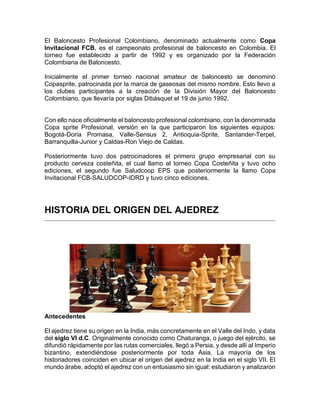 El Baloncesto Profesional Colombiano, denominado actualmente como Copa
Invitacional FCB, es el campeonato profesional de baloncesto en Colombia. El
torneo fue establecido a partir de 1992 y es organizado por la Federación
Colombiana de Baloncesto.
Inicialmente el primer torneo nacional amateur de baloncesto se denominó
Copasprite, patrocinada por la marca de gaseosas del mismo nombre. Esto llevo a
los clubes participantes a la creación de la División Mayor del Baloncesto
Colombiano, que llevaría por siglas Dibásquet el 19 de junio 1992.
Con ello nace oficialmente el baloncesto profesional colombiano, con la denominada
Copa sprite Profesional, versión en la que participaron los siguientes equipos:
Bogotá-Doria Promasa, Valle-Sensus 2, Antioquia-Sprite, Santander-Terpel,
Barranquilla-Junior y Caldas-Ron Viejo de Caldas.
Posteriormente tuvo dos patrocinadores el primero grupo empresarial con su
producto cerveza costeñita, el cual llamo al torneo Copa Costeñita y tuvo ocho
ediciones, el segundo fue Saludcoop EPS que posteriormente la llamo Copa
Invitacional FCB-SALUDCOP-IDRD y tuvo cinco ediciones.
HISTORIA DEL ORIGEN DEL AJEDREZ
Antecedentes
El ajedrez tiene su origen en la India, más concretamente en el Valle del Indo, y data
del siglo VI d.C. Originalmente conocido como Chaturanga, o juego del ejército, se
difundió rápidamente por las rutas comerciales, llegó a Persia, y desde allí al Imperio
bizantino, extendiéndose posteriormente por toda Asia. La mayoría de los
historiadores coinciden en ubicar el origen del ajedrez en la India en el siglo VII. El
mundo árabe, adoptó el ajedrez con un entusiasmo sin igual: estudiaron y analizaron
 