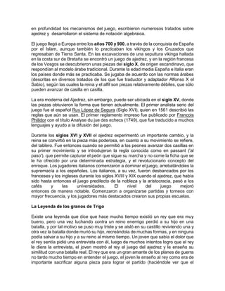 en profundidad los mecanismos del juego, escribieron numerosos tratados sobre
ajedrez y desarrollaron el sistema de notación algebraica.
El juego llegó a Europa entre los años 700 y 900, a través de la conquista de España
por el Islam, aunque también lo practicaban los vikingos y los Cruzados que
regresaban de Tierra Santa. En las excavaciones de una sepultura vikinga hallada
en la costa sur de Bretaña se encontró un juego de ajedrez, y en la región francesa
de los Vosgos se descubrieron unas piezas del siglo X, de origen escandinavo, que
respondían al modelo árabe tradicional. Durante la edad media España e Italia eran
los países donde más se practicaba. Se jugaba de acuerdo con las normas árabes
(descritas en diversos tratados de los que fue traductor y adaptador Alfonso X el
Sabio), según las cuales la reina y el alfil son piezas relativamente débiles, que sólo
pueden avanzar de casilla en casilla.
La era moderna del Ajedrez, sin embargo, puede ser ubicada en el siglo XV, donde
las piezas obtuvieron la forma que tienen actualmente. El primer analista serio del
juego fue el español Ruy López de Segura (Siglo XVI), quien en 1561 describió las
reglas que aún se usan. El primer reglamento impreso fue publicado por Francois
Philidor con el título Analyse du jue des echecs (1749), que fue traducido a muchos
lenguajes y ayudo a la difusión del juego.
Durante los siglos XVI y XVII el ajedrez experimentó un importante cambio, y la
reina se convirtió en la pieza más poderosa, en cuanto a su movimiento se refiere,
del tablero. Fue entonces cuando se permitió a los peones avanzar dos casillas en
su primer movimiento y se introdujeron la regla conocida como en passant ('al
paso'), que permite capturar el peón que sigue su marcha y no come la ficha que se
le ha ofrecido por una determinada estrategia, y el revolucionario concepto del
enroque. Los jugadores italianos comenzaron a dominar el juego, arrebatándoles la
supremacía a los españoles. Los italianos, a su vez, fueron desbancados por los
franceses y los ingleses durante los siglos XVIII y XIX cuando el ajedrez, que había
sido hasta entonces el juego predilecto de la nobleza y la aristocracia, pasó a los
cafés y las universidades. El nivel del juego mejoró
entonces de manera notable. Comenzaron a organizarse partidas y torneos con
mayor frecuencia, y los jugadores más destacados crearon sus propias escuelas.
La Leyenda de los granos de Trigo
Existe una leyenda que dice que hace mucho tiempo existió un rey que era muy
bueno, pero una vez luchando contra un reino enemigo perdió a su hijo en una
batalla, y por tal motivo se puso muy triste y se aisló en su castillo reviviendo una y
otra vez la batalla donde murió su hijo, recreándola de muchas formas, y en ninguna
podía salvar a su hijo y a su reino al mismo tiempo. Un joven que sabía el dolor que
el rey sentía pidió una entrevista con él, luego de muchos intentos logro que el rey
le diera la entrevista, el joven mostró al rey el juego del ajedrez y le enseño su
similitud con una batalla real. El rey que era un gran amante de los planes de guerra
no tardo mucho tiempo en entender el juego, el joven le enseño al rey como era de
importante sacrificar alguna pieza para lograr el partido (haciéndole ver que el
 