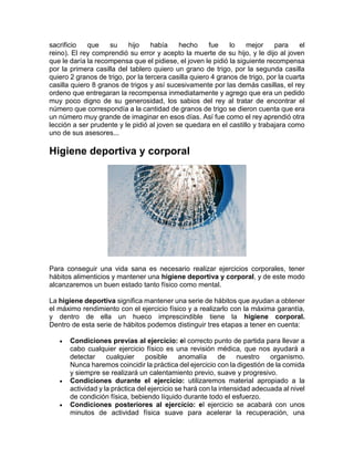 sacrificio que su hijo había hecho fue lo mejor para el
reino). El rey comprendió su error y acepto la muerte de su hijo, y le dijo al joven
que le daría la recompensa que el pidiese, el joven le pidió la siguiente recompensa
por la primera casilla del tablero quiero un grano de trigo, por la segunda casilla
quiero 2 granos de trigo, por la tercera casilla quiero 4 granos de trigo, por la cuarta
casilla quiero 8 granos de trigos y así sucesivamente por las demás casillas, el rey
ordeno que entregaran la recompensa inmediatamente y agrego que era un pedido
muy poco digno de su generosidad, los sabios del rey al tratar de encontrar el
número que correspondía a la cantidad de granos de trigo se dieron cuenta que era
un número muy grande de imaginar en esos días. Así fue como el rey aprendió otra
lección a ser prudente y le pidió al joven se quedara en el castillo y trabajara como
uno de sus asesores...
Higiene deportiva y corporal
Para conseguir una vida sana es necesario realizar ejercicios corporales, tener
hábitos alimenticios y mantener una higiene deportiva y corporal, y de este modo
alcanzaremos un buen estado tanto físico como mental.
La higiene deportiva significa mantener una serie de hábitos que ayudan a obtener
el máximo rendimiento con el ejercicio físico y a realizarlo con la máxima garantía,
y dentro de ella un hueco imprescindible tiene la higiene corporal.
Dentro de esta serie de hábitos podemos distinguir tres etapas a tener en cuenta:
 Condiciones previas al ejercicio: el correcto punto de partida para llevar a
cabo cualquier ejercicio físico es una revisión médica, que nos ayudará a
detectar cualquier posible anomalía de nuestro organismo.
Nunca haremos coincidir la práctica del ejercicio con la digestión de la comida
y siempre se realizará un calentamiento previo, suave y progresivo.
 Condiciones durante el ejercicio: utilizaremos material apropiado a la
actividad y la práctica del ejercicio se hará con la intensidad adecuada al nivel
de condición física, bebiendo líquido durante todo el esfuerzo.
 Condiciones posteriores al ejercicio: el ejercicio se acabará con unos
minutos de actividad física suave para acelerar la recuperación, una
 