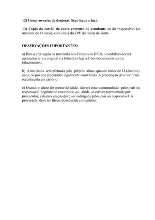 12) Comprovantes de despesas fixas (água e luz);

13) Cópia do cartão da conta corrente do estudante ou do responsável (se
menores de 18 anos), com cópia do CPF do titular da conta.


OBSERVAÇÕES IMPORTANTES:

a) Para a efetivação da matrícula nos Câmpus do IFRS, o candidato deverá
apresentar a via original e a fotocópia legível dos documentos acima
relacionados;

b) A matrícula será efetuada pelo próprio aluno, quando maior de 18 (dezoito)
anos, ou por seu procurador legalmente constituído. A procuração deve ter firma
reconhecida em cartório.

c) Quando o aluno for menor de idade, deverá estar acompanhado pelos pais ou
responsável legalmente constituído ou, ainda, se estiver representado por
procurador, esta procuração deve ser outorgada pelos pais ou responsável. A
procuração deve ter firma reconhecida em cartório.
 