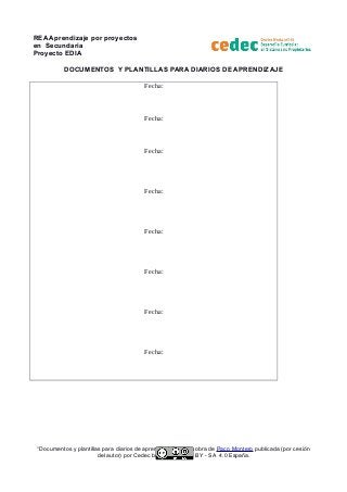 REA Aprendizaje por proyectos
en Secundaria
Proyecto EDIA
DOCUMENTOS Y PLANTILLAS PARA DIARIOS DE APRENDIZAJE
Fecha:
Fecha:
Fecha:
Fecha:
Fecha:
Fecha:
Fecha:
Fecha:
“Documentos y plantillas para diarios de aprendizaje” es una obra de Paco Montero publicada (por cesión
del autor) por Cedec bajo licencia CC BY - SA 4.0 España.
 
