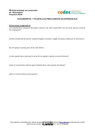 REA Aprendizaje por proyectos
en Secundaria
Proyecto EDIA
DOCUMENTOS Y PLANTILLAS PARA DIARIOS DE APRENDIZAJE
En las tareas cooperativas:
¿he contribuido al progreso del grupo o pareja? ¿he sido responsable con las tareas que por acuerdo
nos asignamos?
¿hemos terminado las tareas? ¿hemos llegado a tiempo? ¿según las pautas dadas por el profesor/a?
En este grupo o pareja para mí ha sido difícil…
¿Cómo puedo hacer para que la tarea de mi equipo o pareja sea más eficiente?
¿Qué es lo que hemos hecho especialmente bien como equipo de trabajo?
¿Qué es lo que tenemos que mejorar?
“Documentos y plantillas para diarios de aprendizaje” es una obra de Paco Montero publicada (por cesión
del autor) por Cedec bajo licencia CC BY - SA 4.0 España.
 