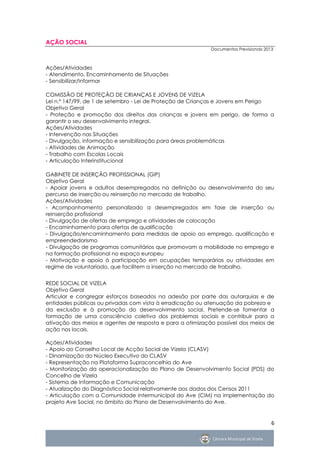 AÇÃO SOCIAL
                                                           Documentos Previsionais 2013



Ações/Atividades
- Atendimento, Encaminhamento de Situações
- Sensibilizar/Informar

COMISSÃO DE PROTEÇÃO DE CRIANÇAS E JOVENS DE VIZELA
Lei n.º 147/99, de 1 de setembro - Lei de Proteção de Crianças e Jovens em Perigo
Objetivo Geral
- Proteção e promoção dos direitos das crianças e jovens em perigo, de forma a
garantir o seu desenvolvimento integral.
Ações/Atividades
- Intervenção nas Situações
- Divulgação, informação e sensibilização para áreas problemáticas
- Atividades de Animação
- Trabalho com Escolas Locais
- Articulação Interinstitucional

GABINETE DE INSERÇÃO PROFISSIONAL (GIP)
Objetivo Geral
- Apoiar jovens e adultos desempregados na definição ou desenvolvimento do seu
percurso de inserção ou reinserção no mercado de trabalho.
Ações/Atividades
- Acompanhamento personalizado a desempregados em fase de inserção ou
reinserção profissional
- Divulgação de ofertas de emprego e atividades de colocação
- Encaminhamento para ofertas de qualificação
- Divulgação/encaminhamento para medidas de apoio ao emprego, qualificação e
empreendedorismo
- Divulgação de programas comunitários que promovam a mobilidade no emprego e
na formação profissional no espaço europeu
- Motivação e apoio à participação em ocupações temporárias ou atividades em
regime de voluntariado, que facilitem a inserção no mercado de trabalho.


REDE SOCIAL DE VIZELA
Objetivo Geral
Articular e congregar esforços baseados na adesão por parte das autarquias e de
entidades públicas ou privadas com vista à erradicação ou atenuação da pobreza e
da exclusão e à promoção do desenvolvimento social. Pretende-se fomentar a
formação de uma consciência coletiva dos problemas sociais e contribuir para a
ativação dos meios e agentes de resposta e para a otimização possível dos meios de
ação nos locais.

Ações/Atividades
- Apoio ao Conselho Local de Acção Social de Vizela (CLASV)
- Dinamização do Núcleo Executivo do CLASV
- Representação na Plataforma Supraconcelhia do Ave
- Monitorização da operacionalização do Plano de Desenvolvimento Social (PDS) do
Concelho de Vizela
- Sistema de Informação e Comunicação
- Atualização do Diagnóstico Social relativamente aos dados dos Censos 2011
- Articulação com a Comunidade Intermunicipal do Ave (CIM) na implementação do
projeto Ave Social, no âmbito do Plano de Desenvolvimento do Ave.


                                                                                      6
 