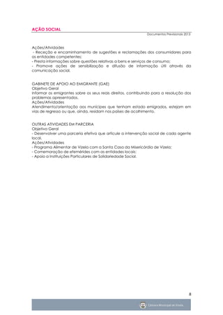AÇÃO SOCIAL
                                                              Documentos Previsionais 2013



Ações/Atividades
 - Receção e encaminhamento de sugestões e reclamações dos consumidores para
as entidades competentes;
- Presta informações sobre questões relativas a bens e serviços de consumo;
- Promove ações de sensibilização e difusão de informação útil através da
comunicação social.


GABINETE DE APOIO AO EMIGRANTE (GAE)
Objetivo Geral
Informar os emigrantes sobre os seus reais direitos, contribuindo para a resolução dos
problemas apresentados.
Ações/Atividades
Atendimento/orientação aos munícipes que tenham estado emigrados, estejam em
vias de regresso ou que, ainda, residam nos países de acolhimento.


OUTRAS ATIVIDADES EM PARCERIA
Objetivo Geral
- Desenvolver uma parceria efetiva que articule a intervenção social de cada agente
local.
Ações/Atividades
- Programa Alimentar de Vizela com a Santa Casa da Misericórdia de Vizela;
- Comemoração de efemérides com as entidades locais;
- Apoio a Instituições Particulares de Solidariedade Social.




                                                                                         8
 