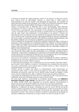CULTURA
                                                                  Documentos Previsionais 2013




A Câmara Municipal de Vizela pretende manter a sua aposta na área da Cultura,
pois, mesmo face às dificuldades latentes, a cultura (lato e estrito senso) é
indiscutivelmente um fator de coesão e de identidade da população, mas também de
desenvolvimento intelectual da população. Daí o esforço da Câmara Municipal em apoiar,
estimular, promover a criação artística e favorecer o acesso de todos à cultura.
Porque a educação para as diferentes artes é uma preocupação deste Executivo,
manteremos em 2013 a aposta no interesse público das atividades desenvolvidas,
incentivando a participação das associações e dos cidadãos, encarando-os como
“corpo” necessário para a criação de riqueza e qualificação face às exigências dos
dias de hoje. Assim, será estimulada a continuidade e, se possível, o reforço da
participação das associações locais na realização da Agenda Cultural de Vizela. Para
tanto, contamos que, no decorrer de 2013, seja possível reinstalar a Casa das Coletividades,
por forma a dotar o movimento associativo das melhores condições materiais possíveis, que
lhe permita colaborar com a Autarquia no desiderato a que esta se propõe.
Face ao interesse em salvaguardar o património material e imaterial de Vizela, continuará a
ser levado a cabo a parceria com a Sociedade Filarmónica Vizelense, os Grupos Folclóricos
de St.ª Eulália e de Tagilde, Grupo de Teatro Fundação Jorge Antunes, Grupo Desportivo de
Lagoas, entre outros, que vão mantendo e transmitindo aos seus associados e público em
geral as nossas tradições locais.
 Também as escolas têm aqui um importante papel na otimização dos recursos existentes,
que, através das várias ações que são coordenadas com o Município, contribuem para a
valorização, conservação e investigação do património local. Exemplo desta realidade é o
sucesso alcançado na realização da Feira do Livro. Por conseguinte, esta é uma atividade
incontornável para o setor da Cultura da Câmara Municipal de Vizela.
Tal como no ano transato, manteremos o apoio à mobilidade de artistas, criadores e
profissionais da cultura que apresentem iniciativas de qualidade, passando pelo apoio
à realização de concertos, teatro e cinema.
É nossa intenção prosseguir com a realização do concurso Literário “Descobrir Vizela”,
que mantém como objetivo a criação e consolidação de competências de literacia
nos jovens, estimulando novos autores para a escrita criativa e, assim, promover a
expressão literária na Cultura Vizelense.
Lembrar autores e poetas que direta ou indiretamente estão relacionados ou
escreveram sobre Vizela, é outra área de atuação do setor. Assim, serão realizados
atividades, em parceria, sobre Ana de Sá, Bráulio Caldas, Abade de Tagilde e, entre
outros, Camilo Castelo Branco. Aliás, a adesão à Associação de Terras Camilianas –
cujo pedido de integração já foi feita, será uma realidade em 2013, decorrendo daí a
realização de diversas atividades alusivas a este autor em Vizela.
Por outro lado, daremos continuidade às atividades desenvolvidas pela Biblioteca
Municipal Fundação Jorge Antunes, prevalecendo o reforço da Rede de Bibliotecas
de Vizela. Através desta, que organizará um encontro regional, promoveremos o
projeto de promoção de leitura dirigido às crianças do 2º ano da escolaridade.
Ações de formação realizadas em parceria com o Instituto Português do Livro e das
Bibliotecas, a biblioteca de jardim, atividades da hora do conto, oficinas de escrita
criativa e poesia, exposições temáticas e bibliográficas, ações de formação nas áreas
da animação da leitura, novas tecnologias e formação de utilizadores, são outras
atividades a manter. Para manter e reforçar é também a realização de atividades ao
Sábado na Biblioteca, atendendo ao sucesso obtido com esta inovação em 2012.




                                                                                             9
 