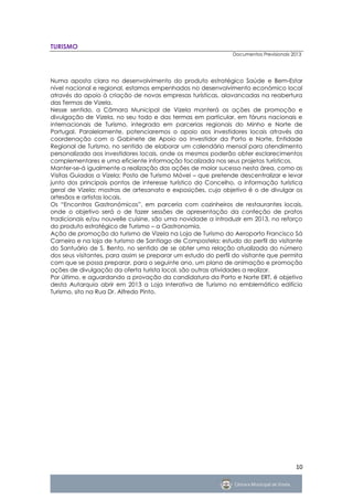 TURISMO
                                                               Documentos Previsionais 2013




Numa aposta clara no desenvolvimento do produto estratégico Saúde e Bem-Estar
nível nacional e regional, estamos empenhados no desenvolvimento económico local
através do apoio à criação de novas empresas turísticas, alavancadas na reabertura
das Termas de Vizela.
Nesse sentido, a Câmara Municipal de Vizela manterá as ações de promoção e
divulgação de Vizela, no seu todo e das termas em particular, em fóruns nacionais e
internacionais de Turismo, integrada em parcerias regionais do Minho e Norte de
Portugal. Paralelamente, potenciaremos o apoio aos investidores locais através da
coordenação com o Gabinete de Apoio ao Investidor da Porto e Norte, Entidade
Regional de Turismo, no sentido de elaborar um calendário mensal para atendimento
personalizado aos investidores locais, onde os mesmos poderão obter esclarecimentos
complementares e uma eficiente informação focalizada nos seus projetos turísticos.
Manter-se-á igualmente a realização das ações de maior sucesso nesta área, como as
Visitas Guiadas a Vizela; Posto de Turismo Móvel – que pretende descentralizar e levar
junto dos principais pontos de interesse turístico do Concelho, a informação turística
geral de Vizela; mostras de artesanato e exposições, cujo objetivo é o de divulgar os
artesãos e artistas locais.
Os “Encontros Gastronómicos”, em parceria com cozinheiros de restaurantes locais,
onde o objetivo será o de fazer sessões de apresentação da confeção de pratos
tradicionais e/ou nouvelle cuisine, são uma novidade a introduzir em 2013, no reforço
do produto estratégico de Turismo – a Gastronomia.
Ação de promoção do turismo de Vizela na Loja de Turismo do Aeroporto Francisco Sá
Carneiro e na loja de turismo de Santiago de Compostela; estudo do perfil do visitante
do Santuário de S. Bento, no sentido de se obter uma relação atualizada do número
dos seus visitantes, para assim se preparar um estudo do perfil do visitante que permita
com que se possa preparar, para o seguinte ano, um plano de animação e promoção
ações de divulgação da oferta turista local, são outras atividades a realizar.
Por último, e aguardando a provação da candidatura da Porto e Norte ERT, é objetivo
desta Autarquia abrir em 2013 a Loja Interativa de Turismo no emblemático edifício
Turismo, sito na Rua Dr. Alfredo Pinto.




                                                                                        10
 