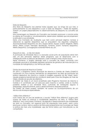 DESPORTO E TEMPOS LIVRES
                                                              Documentos Previsionais 2013




Gala do Desporto
Esta festa do Desporto visa premiar todos aqueles que, ao longo da sua vida, e
particularmente no ano desportivo a que a Gala do Desporto – Vizela diz respeito,
tiveram um papel preponderante no desenvolvimento do Desporto no concelho de
Vizela.
Esta homenagem ao Desporto do Concelho visa também promover o convívio entre
os atletas do Concelho e, simultaneamente, desenvolver medidas que recompensem
e estimulem a sua atividade.
Existe uma Comissão de Avaliação que terá como principal objetivo nomear e
selecionar os agentes desportivos que se enquadrem nas seguintes categorias:
Associação/Clube Desportivo do Ano, Equipa Sénior, Equipa Juvenil, Dirigente, Atleta
Sénior, Atleta Juvenil, Treinador, Revelação, Fomento Jovem, Fomento Desportivo,
Mérito Desportivo, Consagração e Grande Prémio do Júri.


Desporto é vida … e não tem idade
A promoção da Atividade Física e a exclusão social junto da população sénior tem
sido um dos principais objetivos deste programa, que se desenvolve com a
interligação entre os pelouros de Desporto, Lazer e Tempos Livres e Ação Social.
Neste momento, o projeto abrange todo o concelho de Vizela, contando com
atividades pontuais e atividades regulares semanais de ginástica de manutenção e a
novidade da hidroginástica, nas Termas de Vizela.


Centro Municipal de Marcha e Corrida
Em 2013, o programa Centro Municipal de Marcha e Corrida de Vizela (CMMCV)
conhecerá um novo impulso atendendo ao alargamento da área de promoção da
prática desportiva de marcha e corrida à margem esquerda do Rio Vizela. Assim,
aquele programa beneficiará do contributo dado pela Casa dos Dragões do Vale de
Vizela, através da secção de atletismo.
O CMMC de Vizela é um local acreditado pelo Programa Nacional de Marcha e
Corrida e é constituído por um percurso para marcha e corrida, onde os inscritos
poderão realizar a sua atividade física, usufruindo de instalações seguras e
preparadas, especificamente, para o desenvolvimento daquelas práticas.
No CMMC de Vizela poderá, também, ter acesso ao acompanhamento de um
técnico da Autarquia especializado.


“VIZELA Ténis Atlântico”
Com menos de um ano de existência, a escola “VIZELA Ténis Atlântico” pugna pelo
acesso de todas as crianças à modalidade desportiva do ténis. A “VIZELA Ténis
Atlântico” tem como base o fomento, divulgação e desenvolvimento da modalidade
do ténis no Concelho, em especial junto da população mais jovem, assim como
promover o ensino, treino e prática do ténis para proporcionar aos munícipes de Vizela
a prática de mais uma modalidade, seja de forma lúdica, por manutenção ou de
competição.




                                                                                       11
 