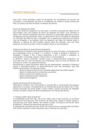 DESPORTO E TEMPOS LIVRES
                                                             Documentos Previsionais 2013



Para tanto, serão realizadas ações de divulgação da modalidade nas escolas do
Concelho; a monitorização de aulas e a realização de torneios e outros eventos de
ténis, no Campo de Ténis de Vizela, no Parque das Termas.


Fórum do Desporto de Vizela
Com forte dinâmica desportiva no Concelho, a Câmara Municipal de Vizela irá em
2013 realizar uma nova edição do Fórum do Desporto de Vizela. Com temática a
definir, esta iniciativa pretende promover sobretudo as atividades desportivas menos
divulgadas junto da população. Assim, e depois de em 2012 a atividade em destaque
no concelho de Vizela ter sido o minigolfe, com a espetacular realização da Europa
Cup de Minigolfe, e do primeiro Fórum do Desporto de Vizela ter versado sobre o
Atletismo, o debate em 2013 poderá analisar áreas tão díspares, mas com forte
presença no nosso Concelho, como o Andebol, Pesca ou Automobilismo.


Programa de Apoio ao Associativismo Desportivo
O associativismo desportivo tem grande tradição no nosso Concelho, nomeadamente
em modalidades como o Futebol 11, o Futebol 7, o Futsal, o Andebol, o Atletismo, o
Minigolfe, o Xadrez, o Tiro, a Pesca Desportiva, o BTT, o Karaté, o Mergulho, a
Columbofilia, a Atividade Motard, o Para-motor e o Automobilismo.
A dinâmica destas instituições contribui para o desenvolvimento desportivo do
Concelho quer ao nível do desporto de competição, quer ao nível do desporto de
formação e, ainda, nos aspetos recreativos.
Reconhecido o papel importante deste tipo de organizações, compete à Autarquia
apoiar e estimular/colaborar no desenvolvimento, quer das atividades, quer das
próprias associações, nos seguintes modos:
       - apoio ao desenvolvimento de atividades desportivas de caráter regular;
       - apoio à modernização e autonomia associativa;
       - apoio a eventos de caráter pontual;
       - apoio à infraestruturação desportiva;
       - apoio jurídico/logístico;


Gestão de Equipamentos Desportivos
Pretende-se, também, dar continuidade à manutenção e conservação dos espaços
desportivos municipais, nomeadamente do Pavilhão Municipal de Vizela e de S. Paio,
Campo Municipal de Santa Eulália e Santo Adrião, Campo Municipal de Minigolfe
Fonseca e Castro, campo de ténis e balneários/wc do Parque das Termas.



11º Passeio de BTT “Rota do Bolinhol”
A modalidade de BTT tem tido, não só em Vizela, mas a nível nacional, um aumento
exponencial de praticante. Este aumento de praticantes, aliado à beleza natural e
aos percursos que Vizela oferece, tem trazido a Vizela, no Passeio anual de BTT “Rota
do Bolinhol”, centenas de praticantes de todo o País.
A organização do evento (secção de BTT da Casa do Povo), apoiada pelo Município,
terá, ainda, mais êxito e trará mais praticantes e visitantes ao Concelho.




                                                                                      12
 