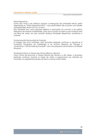 DESPORTO E TEMPOS LIVRES
                                                              Documentos Previsionais 2013




Férias Desportivas
Como tem vindo a ser habitual, durante a interrupção das atividades letivas, serão
organizadas as “Férias Desportivas 2013”, cujos destinatários são os jovens com idades
compreendidas entre os 9 e os 15 anos.
Esta atividade tem como principal objetivo a promoção do convívio e da prática
desportiva de diversas modalidades, para que os jovens ocupem os seus tempos livres
nas férias de verão, em que constam diversas atividades desportivas, recreativas e
culturais.


Comemoração Dia Mundial do Coração
À imagem dos anos anteriores, este Município pretende continuar a associar-se à
Fundação Portuguesa de Cardiologia e ao Instituto Desporto de Portugal e
comemorar o “Dia Mundial do Coração” com uma pequena caminhada e atividades
de grupo.


Atividades lúdicas no Parque das Termas (Barcos a Remos)
Como forma de promover o Parque Natural das Termas e o Rio Vizela, o Município
pretende continuar, durante os meses de verão, a proporcionar aos visitantes do
Concelho uns agradáveis passeios de barco a remos no Rio Vizela.




                                                                                       14
 