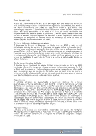 Juventude
                                                              Documentos Previsionais 2013



Festa da Juventude

A festa da juventude teve em 2012 a sua 3.ª edição. Este ano a Festa da Juventude
teve a maior participação de sempre com um orçamento bastante reduzido. Nota-se
um maior envolvimento por parte da população jovem o que reflete uma
participação crescente. A colaboração das Associações Juvenis e outras Associações
locais, das quias destacamos a Fly Vizela e a AMAS de Vizela, resultaram num
programa cheio de atrativos para o público alvo. O desafio para 2013 será, mais uma
vez, incluir, desde o princípio, a juventude de Vizela, quer na preparação, temática e
elaboração do programa. O pelouro aposta na mudança do local da Festa da
Juventude para a zona ribeirinha do Rio Vizela.

Concurso de Bandas de Garagem de Vizela
O Concurso de Bandas de Garagem de Vizela teve em 2012 a maior e mais
participada edição de sempre. O Concurso conseguiu cativar a inscrição de 29
bandas, o que resultou na organização de 4 eliminatórias que se realizaram no Jardim
Manuel Faria e no Cine Parque de Vizela, tendo conseguindo um grande destaque na
imprensa e comunidade local. Sendo já este um evento consolidado, o Pelouro da
Juventude pretende apostar na atividade de modo a continuar a proporcionando um
evento de qualidade à juventude de Vizela e a cativar a participação dos jovens
artistas vizelenses.

Cartão Jovem Municipal de Vizela
O Cartão Jovem Municipal de Vizela (CJMV), implementado em julho de 2011,
continua a não ser alvo de grande interesse por parte da juventude vizelense. Em 2013
o CJMV será promovido a nível da elaboração de uma campanha de informação
que irá percorrer quer as escolas do Concelho, quer os locais onde os jovens se
encontram. Serão feitos contactos com o comércio local de modo a que a oferta a
nível das facilidades locais seja cada vez maior e atrativa.


 Kapacitação
A primeira atividade de auscultação à juventude vizelense foi o Fórum
jovens@vizela.tem.futuro realizado em abril de 2010 - iniciativa da Câmara Municipal
de Vizela com a colaboração do Centro Social Paroquial de Barrosas (Santa Eulália) e
da Delegação de Vizela da Cruz Vermelha Portuguesa através dos projetos "Trajetos"
(PROGRIDE) e "VIZELA.COM – Criar Oportunidades de Mudança (CLDS), no âmbito das
atividades de comemoração do Ano Europeu do Combate à Pobreza e à Exclusão
Social. Em 2012, o Pelouro da Juventude, com a colaboração do "VIZELA.COM – Criar
Oportunidades de Mudança (CLDS), desenvolveu uma atividade de informação e
capacitação de jovens denominada Kapacitação 2012. Com base nas metodologias
da educação não formal, os jovens tiveram a oportunidade de serem auscultados
sobre os temas da Europa, mobilidade e participação. Em 2013, o desafio é que todos
os jovens das freguesias possam participar no projeto.

Projetos europeus
Motivado pelo sucesso dos intercâmbios elaborados com jovens de Frontignan
(Município geminado com Vizela), o Pelouro de Juventude irá continuar a trabalhar no
sentido de elaborar candidaturas e projetos no âmbito do programa europeu
Juventude em Ação.




                                                                                       16
 