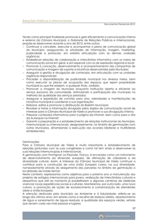 Relações Públicas e Internacionais
                                                              Documentos Previsionais 2013




Tendo como principal finalidade promover e gerir eficazmente a comunicação interna
e externa da Câmara Municipal, o Gabinete de Relações Públicas e Internacionais,
propõe-se desenvolver durante o ano de 2013, entre outros:
 Continuar a conceber, executar e acompanhar o plano de comunicação global
   do Município, assegurando as atividades de informação, imagem, marketing,
   publicidade e protocolo, em estreita articulação com as demais unidades
   orgânicas;
 Estabelecer relações de colaboração e intercâmbio informativo com os meios de
   comunicação social em geral, e em especial com os de expressão regional e local;
 Promover a conceção, desenvolvimento e acompanhamento das campanhas de
   comunicação e imagem de suporte a iniciativas desenvolvidas pelo Município;
 Assegurar a gestão e divulgação de conteúdos, em articulação com as unidades
   orgânicas responsáveis;
 Proceder a disponibilização de publicidade municipal nos diversos meios, bem
   como executar os planos de ocupação dos espaços que sejam propriedade
   municipal ou que lhe estejam, a qualquer título, cedidos;
 Promover a imagem do Município enquanto instituição aberta e eficiente ao
   serviço exclusivo da comunidade, estimulando a participação dos munícipes na
   melhoria da qualidade dos serviços prestados;
 Assegurar a expedição de convites para atos, solenidades e manifestações de
   iniciativa municipal e coordenar a sua organização;
 Elaborar, editar e promover a distribuição do Boletim Municipal;
 Receber e tratar a informação divulgada pelos órgãos de comunicação social de
   interesse para a Câmara Municipal de Vizela e promover a sua divulgação interna;
 Preparar conteúdos informativos para a página da intranet, bem como para o sítio
   da Autarquia na Internet;
 Garantir a preparação e o estabelecimento de relações institucionais do Município,
   intermunicipais ou internacionais, designadamente, no âmbito de geminações com
   outros Municípios, dinamizando a execução dos acordos bilaterais e multilaterais
   estabelecidos.



Geminações
Para a Câmara Municipal de Vizela é muito importante o estabelecimento de
relações profundas com as suas congéneres e como tal tem vindo a desenvolver as
suas relações intermunicipais e internacionais.
A geminação com Frontignan La Peyrade, França, é encarada como um instrumento
de desenvolvimento da dimensão europeia, de afirmação de cidadania e da
diversidade cultural. Assim, é interesse da Câmara Municipal de Vizela continuar a
contribuir para a construção de uma União Europeia coesa, na sua diversidade,
nomeadamente através do alargamento das parcerias no âmbito da geminação a
localidades de índole termal.
Neste contexto, expressamos como objetivos para o próximo ano a manutenção dos
projetos de estágios internacionais para jovens, realização de intercâmbios culturais e
desportivos que até ao momento já possibilitarem a algumas centenas de vizelenses
vivenciar novas experiências sociais e culturais. Manteremos, por outro lado, uma nova
cultura, a promoção de ações de esclarecimento e comemoração de efemérides
sobre a União Europeia.
A atenção dedicada pelo Município ao Ambiente e à Salubridade, refletiu-se ao
longo dos últimos anos, em setores como a recolha de resíduos sólidos, abastecimento
de água e saneamento de águas residuais, e qualidade dos espaços verdes, setores
que servem cada vez mais pessoas e lugares.
                                                                                       17
 