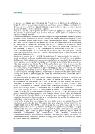 Ambiente
                                                                Documentos Previsionais 2013




A atenção dedicada pelo Município ao Ambiente e à Salubridade refletiu-se, ao
longo dos últimos anos, em setores como a recolha de resíduos sólidos, abastecimento
de água e saneamento de águas residuais, e qualidade dos espaços verdes, setores
que servem cada vez mais pessoas e lugares.
Para o ano de 2013, serão postas em prática diversas ações que visam a otimização
de recursos, a preservação dos recursos naturais, assim como a valorização dos
espaços verdes e de lazer.
O desenvolvimento do Programa Ecoescolas possui inegáveis efeitos benéficos para a
escola e para a comunidade escolar, não só em termos de educação prática para
uma cidadania ativa e participada, como também devido ao seu contributo para
uma gestão mais sustentável, eficiente e eficaz, dos estabelecimentos de ensino onde
se desenvolve. Por inerência, reflete-se também na comunidade envolvente, tendo
como foco de mudança as próprias crianças e jovens que motivam e “contaminam”
a família para a reprodução de comportamentos sustentáveis, razão pela qual faz
todo o sentido o apoio e cooperação do Município, uma vez que estes agentes
contribuem ativamente para uma gestão mais económica e ambientalmente mais
sustentável do Concelho.
No decorrer no ano de 2011 e 2012, foi dado início à implementação da Agenda 21
Local, através de ações de sensibilização, da elaboração do perfil da comunidade e
do Plano de Ação Local, onde se encontra detalhado um conjunto de projetos que
visam a promoção da sustentabilidade ao nível local e a melhoria da qualidade de
vida dos cidadãos de Vizela. Para 2013, pretende-se dar início à execução dos
projetos previstos no Plano de Ação nos mais diversos domínios, Social, Ambiente e
Economia. Pretende-se dinamizar as potencialidades de desenvolvimento sustentável
do Concelho debelando eventuais fragilidades e debilidades, pretende-se, ainda,
operacionalizar a estratégia definida, intervindo nas áreas definidas como prioritárias e
contribuindo para a consecução da visão de sustentabilidade construída para o
Concelho.
No que concerne aos Resíduos Sólidos Urbanos, prevê-se continuar a necessitar de
investimentos para a sua gestão, de forma a reduzir as despesas, para que,
gradualmente, se aproximem os custos de exploração do sistema de recolha,
transporte, tratamento e deposição de resíduos sólidos, às taxas cobradas. Será
mantida a atividade fiscalizadora do Município, fazendo-se cumprir as disposições do
atual “Regulamento Municipal de Resíduos Sólidos, Higiene e Limpeza Pública”.
Com base também no estudo já desenvolvido e seguindo as diretrizes da Entidade
Reguladora dos Serviços de Água e Resíduos, foi criado o novo Regulamento de
Serviço de Gestão de Resíduos Urbanos e Limpeza Urbana do Município de Vizela que
já foi objeto de Consulta Pública e se encontra em aprovação final, de modo a
caminhar de encontro às novas regras e metodologias de gestão de resíduos que se
pretendem implementar no Município.
Atualmente, a rede de ecopontos permite uma cobertura de um ecoponto para 280
habitantes, pretendendo este Município colmatar algumas falhas existentes, em
colaboração com a RESINORTE. À semelhança de anos anteriores, será mantida a
recolha semanal de monos e monstros nas freguesias, conforme calendarização pré-
estabelecida. Será dada continuidade ao projeto recolha seletiva porta-a-porta aos
comerciantes, bem como se prevê alargar a outros domínios. Serão, também,
efetuadas     companhas       de     sensibilização,   aos    diversos   públicos-alvo.
Complementarmente, estas medidas permitem uma redução efetiva dos custos por
tonelada recolhida, permitindo a médio e longo prazo elevar a eficiência do sistema
municipal de recolha de resíduos.



                                                                                         18
 