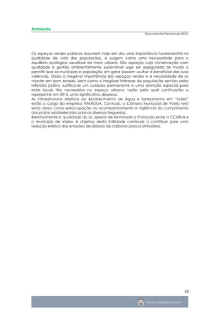 Ambiente
                                                            Documentos Previsionais 2013




Os espaços verdes públicos assumem hoje em dia uma importância fundamental na
qualidade de vida das populações, e surgem como uma necessidade para o
equilíbrio ecológico saudável do meio urbano. São espaços cuja conservação com
qualidade e gestão ambientalmente sustentável urge ser assegurada de modo a
permitir que os munícipes e população em geral possam usufruir e beneficiar das suas
valências. Dada a inegável importância dos espaços verdes e a necessidade de os
manter em bom estado, bem como o inegável interesse da população servida pelos
referidos jardins, justifica-se um cuidado permanente e uma atenção especial para
estes locais tão necessários no espaço urbano, razão pela qual continuarão a
representar em 2013, uma significativa despesa.
As infraestruturas relativas ao Abastecimento de Água e Saneamento em “baixa”
estão a cargo da empresa VIMÁGUA. Contudo, a Câmara Municipal de Vizela terá
estas obras como preocupação no acompanhamento e vigilância do cumprimento
dos prazos estabelecidos para as diversas freguesias.
Relativamente à qualidade do ar, apesar de terminado o Protocolo entre a CCDR-N e
o município de Vizela, é objetivo desta Edilidade continuar a contribuir para uma
redução efetiva das emissões de dióxido de carbono para a atmosfera.




                                                                                     19
 