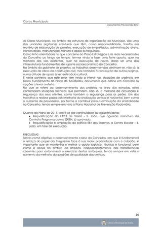 Obras Municipais
                                                              Documentos Previsionais 2013




As Obras Municipais, no âmbito da estrutura de organização do Município, são uma
das unidades orgânicas estruturais que têm, como responsabilidade, tarefas em
matéria de elaboração de projetos, execução de empreitadas, administração direta,
conservação, manutenção, trânsito e apoio às freguesias.
Como linha orientadora no que concerne ao Plano Estratégico e às reais necessidades
do Concelho ao longo do tempo, tem-se vindo a fazer uma forte aposta, quer na
melhoria das vias existentes, quer na execução de novas, dado ser uma das
infraestruturas fundamentais de suporte socioeconómico do Concelho.
No âmbito do gabinete de projetos, os trabalhos desenvolvidos destinam-se, não só, à
execução de obras de construção civil, mas também à construção de outros projetos,
numa atitude de apoio à vertente sócio-cultural.
É neste contexto que este setor tem vindo a intervir nas situações de urgência em
pleno cumprimento do Plano de Atividades, documento que define em concreto as
opções a levar a efeito.
No que se refere ao desenvolvimento dos projetos na área das estradas, estes
contemplam situações técnicas que permitem, não só, a melhoria da circulação e
segurança dos seus utentes, como também a segurança para os peões. Um dos
trabalhos a realizar passa pela melhoria da sinalização vertical e horizontal, bem como
o aumento de passadeiras, por forma a contribuir para a diminuição da sinistralidade
no Concelho, tendo sempre em vista o Plano Nacional de Prevenção Rodoviária.


Quanto ao Plano de 2013, prevê-se dar continuidade às seguintes obras:
    Requalificação da EB2,3 de Vizela - S. João, que aguarda assinatura do
   Contrato Programa com o QREN, já aprovado;
    Requalificação e ampliação do edifício EB1 dos Enxertos, a Centro Escolar – S.
   João, em fase de execução.


FREGUESIAS
Tendo como objetivo o desenvolvimento coeso do Concelho, em que é fundamental
o reforço do papel das Freguesias face à sua maior proximidade com o cidadão, é
importante que se mantenha e melhor o apoio logístico, técnico e funcional, bem
como o apoio no âmbito da limpeza, independentemente das transferências
correntes para autonomizar o exercício destas autarquias, tendo sempre em vista o
aumento da melhoria dos padrões de qualidade dos serviços.




                                                                                       20
 