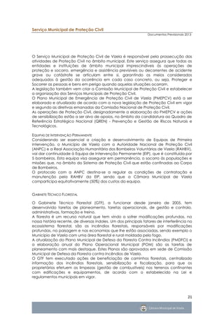 Serviço Municipal de Proteção Civil
                                                                 Documentos Previsionais 2013




O Serviço Municipal de Proteção Civil de Vizela é responsável pela prossecução das
atividades de Proteção Civil no âmbito municipal. Este serviço assegura que todas as
entidades e instituições de âmbito municipal imprescindíveis às operações de
proteção e socorro, emergência e assistência previsíveis ou decorrentes de acidente
grave ou catástrofe se articulam entre si, garantindo os meios considerados
adequados à gestão da ocorrência em cada caso concreto, ou seja, Proteger e
Socorrer as pessoas e bens em perigo quando aquelas situações ocorram.
A legislação também vem criar a Comissão Municipal de Proteção Civil e estabelecer
a organização dos Serviços Municipais de Proteção Civil.
O Plano Municipal de Emergência de Proteção Civil de Vizela (PMEPCV) está a ser
elaborado e atualizado de acordo com a nova legislação de Proteção Civil em vigor
e segundo as diretivas emanadas da Comissão Nacional de Proteção Civil.
As operações de Proteção Civil, designadamente a elaboração do PMEPCV e ações
de sensibilização estão a ser alvo de apoios, no âmbito da candidatura ao Quadro de
Referência Estratégico Nacional (QREN) - Prevenção e Gestão de Riscos Naturais e
Tecnológicos.

EQUIPAS DE INTERVENÇÃO PERMANENTE
Considerando ser essencial a criação e desenvolvimento de Equipas de Primeira
Intervenção, o Município de Vizela com a Autoridade Nacional de Proteção Civil
(ANPC) e a Real Associação Humanitária dos Bombeiros Voluntários de Vizela (RAHBV),
vai dar continuidade à Equipa de Intervenção Permanente (EIP), que é constituída por
5 bombeiros. Esta equipa visa assegurar em permanência, o socorro às populações e
missões que, no âmbito do Sistema de Proteção Civil que estão confinadas ao Corpo
de Bombeiros.
O protocolo com a ANPC destina-se a regular as condições de contratação e
manutenção pela RAHBV da EIP, sendo que a Câmara Municipal de Vizela
comparticipa equitativamente (50%) dos custos da equipa.


GABINETE TÉCNICO FLORESTAL

O Gabinete Técnico Florestal (GTF), a funcionar desde janeiro de 2005, tem
desenvolvido tarefas de planeamento, tarefas operacionais, de gestão e controlo,
administrativas, formação e treino.
A floresta é um recurso natural que tem vindo a sofrer modificações profundas, na
nossa história recente, de diversas índoles. Um dos principais fatores de interferência no
ecossistema florestal, são os incêndios florestais, responsáveis por modificações
profundas, na paisagem e nas economias que lhe estão associadas, sendo exemplo o
Município de Vizela com uma área florestal e rural moldada pelo fogo.
A atualização do Plano Municipal de Defesa da Floresta Contra Incêndios (PMDFCI) e
a elaboração anual do Plano Operacional Municipal (POM) são as tarefas de
planeamento com mais destaque. Estes Planos são aprovados em sede de Comissão
Municipal de Defesa da Floresta contra Incêndios de Vizela.
O GTF tem executado ações de beneficiação de caminhos florestais, centralizado
informação dos incêndios florestais, sensibilização e fiscalização, para que os
proprietários efetuem as limpezas (gestão de combustíveis) nos terrenos confinantes
com edificações e equipamentos, de acordo com o estabelecido na Lei e
regulamentos municipais em vigor.




                                                                                          21
 