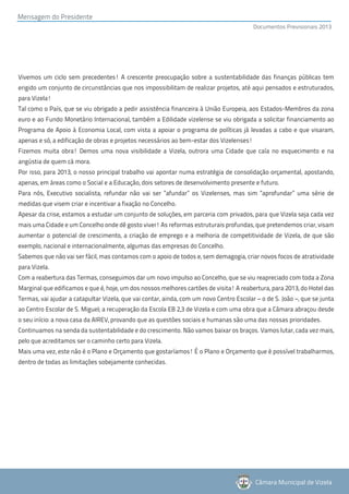 Mensagem do Presidente
                                                                                         Documentos Previsionais 2013




Vivemos um ciclo sem precedentes! A crescente preocupação sobre a sustentabilidade das finanças públicas tem
erigido um conjunto de circunstâncias que nos impossibilitam de realizar projetos, até aqui pensados e estruturados,
para Vizela!
Tal como o País, que se viu obrigado a pedir assistência financeira à União Europeia, aos Estados-Membros da zona
euro e ao Fundo Monetário Internacional, também a Edilidade vizelense se viu obrigada a solicitar financiamento ao
Programa de Apoio à Economia Local, com vista a apoiar o programa de políticas já levadas a cabo e que visaram,
apenas e só, a edificação de obras e projetos necessários ao bem-estar dos Vizelenses!
Fizemos muita obra! Demos uma nova visibilidade a Vizela, outrora uma Cidade que caía no esquecimento e na
angústia de quem cá mora.
Por isso, para 2013, o nosso principal trabalho vai apontar numa estratégia de consolidação orçamental, apostando,
apenas, em áreas como o Social e a Educação, dois setores de desenvolvimento presente e futuro.
Para nós, Executivo socialista, refundar não vai ser “afundar” os Vizelenses, mas sim “aprofundar” uma série de
medidas que visem criar e incentivar a fixação no Concelho.
Apesar da crise, estamos a estudar um conjunto de soluções, em parceria com privados, para que Vizela seja cada vez
mais uma Cidade e um Concelho onde dê gosto viver! As reformas estruturais profundas, que pretendemos criar, visam
aumentar o potencial de crescimento, a criação de emprego e a melhoria de competitividade de Vizela, de que são
exemplo, nacional e internacionalmente, algumas das empresas do Concelho.
Sabemos que não vai ser fácil, mas contamos com o apoio de todos e, sem demagogia, criar novos focos de atratividade
para Vizela.
Com a reabertura das Termas, conseguimos dar um novo impulso ao Concelho, que se viu reapreciado com toda a Zona
Marginal que edificamos e que é, hoje, um dos nossos melhores cartões de visita! A reabertura, para 2013, do Hotel das
Termas, vai ajudar a catapultar Vizela, que vai contar, ainda, com um novo Centro Escolar – o de S. João –, que se junta
ao Centro Escolar de S. Miguel; a recuperação da Escola EB 2,3 de Vizela e com uma obra que a Câmara abraçou desde
o seu início: a nova casa da AIREV, provando que as questões sociais e humanas são uma das nossas prioridades.
Continuamos na senda da sustentabilidade e do crescimento. Não vamos baixar os braços. Vamos lutar, cada vez mais,
pelo que acreditamos ser o caminho certo para Vizela.
Mais uma vez, este não é o Plano e Orçamento que gostaríamos! É o Plano e Orçamento que é possível trabalharmos,
dentro de todas as limitações sobejamente conhecidas.




                                                                                          Câmara Municipal de Vizela
 