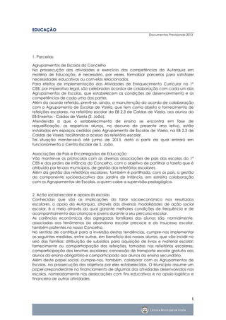 EDUCAÇÃO
                                                              Documentos Previsionais 2013




1. Parcerias

Agrupamentos de Escolas do Concelho
Na prossecução das atividades e exercício das competências da Autarquia em
matéria de Educação, é necessário, por vezes, formalizar parcerias para satisfazer
necessidades educativas ou com elas relacionadas.
Para efeitos de implementação das Atividades de Enriquecimento Curricular no 1º
CEB, por imperativo legal, são celebrados acordos de colaboração com cada um dos
Agrupamentos de Escolas, que estabelecem as condições de desenvolvimento e as
competências de cada uma das partes.
Além do acordo referido, prevê-se, ainda, a manutenção do acordo de colaboração
com o Agrupamento de Escolas de Vizela, que tem como objeto o fornecimento de
refeições escolares, no refeitório escolar da EB 2,3 de Caldas de Vizela, aos alunos da
EB Enxertos - Caldas de Vizela (S. João).
Atendendo a que o estabelecimento de ensino se encontra em fase de
requalificação, os respetivos alunos, no decurso do presente ano letivo, estão
instalados em espaços cedidos pelo Agrupamento de Escolas de Vizela, na EB 2,3 de
Caldas de Vizela, facilitando o acesso ao refeitório escolar.
Tal situação manter-se-á até junho de 2013, data a partir da qual entrará em
funcionamento o Centro Escolar de S. João.

Associações de Pais e Encarregados de Educação
Vão manter-se os protocolos com as diversas associações de pais das escolas do 1º
CEB e dos jardins de infância do Concelho, com o objetivo de partilhar a tarefa que é
atribuída por lei aos municípios, de gestão dos refeitórios escolares.
Além da gestão dos refeitórios escolares, também é partilhada, com os pais, a gestão
da componente socioeducativa dos Jardins de Infância, em estreita colaboração
com os Agrupamentos de Escolas, a quem cabe a supervisão pedagógica.


2. Acão social escolar e apoios às escolas
Conhecidas que são as implicações do fator socioeconómico nos resultados
escolares, o apoio da Autarquia, através das diversas modalidades de ação social
escolar, é o meio através do qual garante melhores condições de frequência e de
acompanhamento das crianças e jovens durante o seu percurso escolar.
As carências económicas dos agregados familiares dos alunos são, normalmente,
associadas aos fenómenos do abandono escolar precoce e do insucesso escolar,
também patentes no nosso Concelho.
No sentido de contribuir para a inversão destas tendências, cumpre-nos implementar
as seguintes medidas, entre outras, em benefício dos nossos alunos, que vão incidir no
seio das famílias: atribuição de subsídios para aquisição de livros e material escolar;
fornecimento ou comparticipação das refeições, tomadas nos refeitórios escolares;
comparticipação dos lanches escolares; concessão de transporte escolar gratuito aos
alunos do ensino obrigatório e comparticipado aos alunos do ensino secundário.
Além deste papel social, cumpre-nos, também, colaborar com os Agrupamentos de
Escolas, na prossecução dos objetivos por eles estabelecidos. O Município assume um
papel preponderante no financiamento de algumas das atividades desenvolvidas nas
escolas, nomeadamente nas deslocações com fins educativos e no apoio logístico e
financeiro de outras atividades.




                                                                                         1
 
