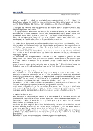EDUCAÇÃO
                                                             Documentos Previsionais 2013



Além do subsídio a atribuir, os estabelecimentos de ensino/educação pré-escolar
beneficiam, ainda, da cedência dos autocarros da Câmara Municipal, de acordo
com a disponibilidade dos mesmos, para a realização de outras atividades.

Atribuição de subsídios aos agrupamentos de escolas para o desenvolvimento dos
respetivos projetos educativos
Aos Agrupamentos de Escolas, em função do número de turmas da educação pré-
escolar e do 1º ciclo do ensino básico, será atribuída uma verba, para suporte das
atividades letivas, realizadas de acordo com os respetivos projetos educativos.
Estas verbas revelam-se essenciais para que os agrupamentos propiciem atividades
pedagógicas diversificadas, atendendo aos débeis orçamentos.

3. Programa de Generalização das Atividades de Enriquecimento Curricular no 1º CEB
O Município de Vizela pretende dar continuidade às atividades de enriquecimento
curricular, nas escolas do 1º ciclo do ensino básico, em parceria com os
Agrupamentos de Escolas.
Ao Município compete disponibilizar os recursos humanos e os recursos materiais
adequados às áreas definidas pelos agrupamentos, de entre um leque permitido pela
legislação vigente.
As atividades de enriquecimento curricular são de frequência gratuita e não
obrigatória, mas pretende-se que esta medida seja abrangente e, se possível, que
todas as crianças das nossas escolas possam beneficiar delas, ainda que de forma
parcial.
A continuidade deste projeto permite que os alunos do 1º CEB adquiram bases de
trabalho, para mais facilmente se integrarem nos níveis de ensino subsequentes.


4. Festa Desportiva do final do ano letivo
Em colaboração com os Setores de Desporto e Tempos Livres e de Ação Social,
pretende-se dedicar, aos alunos do 1º CEB, um dia de convívio repleto de atividades
lúdicas, jogos recreativos e espetáculo desportivo de competição, num espaço onde
a comunidade educativa poderá assistir e acompanhar o desenrolar de diversas
modalidades, através de um intercâmbio entre escolas convidadas.
Será, ainda, pedida a colaboração aos professores da atividade física e desportiva de
forma a prepararem os seus alunos para eventos de competição.
A atividade será realizada no Dia Mundial da Criança, um dia inteiramente dedicado
aos seres de palmo e meio de todo o mundo. Queremos proporcionar, às nossas
crianças, alegria, oferecendo-lhes divertimentos que tornem este dia memorável.


5. “Aprendiz por um dia”
Esta iniciativa é dedicada aos alunos que frequentam o 9º ano nas escolas do
concelho de Vizela e que no final do ano letivo têm de escolher uma área de estudo.
Tem como objetivo a redução do abandono precoce da escolaridade mínima
obrigatória e a orientação escolar.
Pretende ser uma espécie de evento de orientação vocacional, no qual os alunos
possam abordar profissionais de várias áreas funcionais e com os quais possam
esclarecer questões e experienciar a área profissional do seu interesse.
Para a concretização desta ação, iremos solicitar a colaboração de entidades
públicas e privadas localizadas no Concelho, para que disponibilizem os respetivos
profissionais.
Pretende-se que a iniciativa decorra na interrupção letiva da Páscoa.



                                                                                        3
 