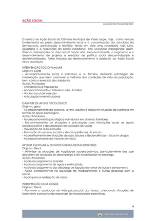 AÇÃO SOCIAL
                                                            Documentos Previsionais 2013




O serviço de Ação Social da Câmara Municipal de Vizela surge, hoje, como veículo
fundamental ao pleno desenvolvimento local e à concretização dos princípios da
democracia, participação e território, tendo em vista uma sociedade mais justa,
igualitária e a realização da plena cidadania. Este Município protagoniza, assim,
diversas intervenções na área social, tendo sido, inequivocamente, o surgimento e o
desenvolvimento de projetos e medidas de política social descentralizadas e
desterritorializados, fortes impulsos ao desenvolvimento e projeção da Ação Social
nesta Autarquia.

INTERVENÇÃO SÓCIO-FAMILIAR
Objetivo Geral
- Acompanhamento social a indivíduos e ou famílias, definindo estratégias de
intervenção que visem promover a melhoria das condições de vida da população,
bem como o exercício da cidadania.
Ações/Atividades
- Atendimento à População
- Acompanhamento a Indivíduos e/ou Famílias
- Núcleo Local de Inserção
- Articulação Interinstitucional

GABINETE DE APOIO PSICOLÓGICO
Objetivo geral
- Acompanhamento de crianças, jovens, adultos e idosos em situação de carência em
termos de apoio psicológico.
Ações/Atividades
- Acompanhamento psicológico individual e em sistemas familiares
- Encaminhamento de situações e articulação com instituições locais de apoio
socioeducativo e de prestação de cuidados de saúde
- Prevenção da auto-exclusão
- Promoção do sucesso escolar e de competências de estudo
- Aconselhamento em situações de usos, abusos e dependências – álcool e drogas
- Acompanhamento de menores em risco

APOIOS EVENTUAIS A ESTRATOS SOCIAIS DESFAVORECIDOS
Objetivo Geral
- Minimizar as situações de fragilidade socioeconómica, particularmente das que
decorrem de situações de desemprego e de instabilidade no emprego.
Ações/Atividades
- Apoio ao pagamento à renda
- Apoio ao pagamento de água e eletricidade
- Apoio ao pagamento das despesas de ligação de ramal de água e saneamento
- Apoio complementar na aquisição de medicamentos e outras despesas com a
saúde
- Apoio para a realização de obras

INTERVENÇÃO COM IDOSOS
Objetivo Geral
- Promover a qualidade de vida psicossocial dos idosos, atenuando situações de
isolamento e procurando responder às necessidades específicas.



                                                                                       4
 