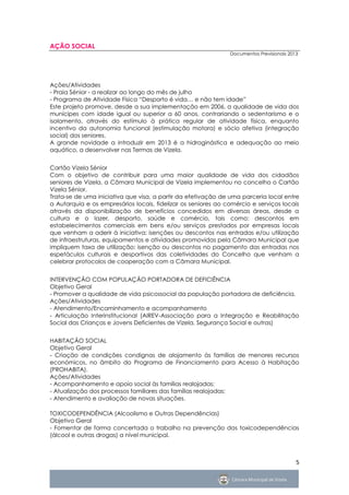 AÇÃO SOCIAL
                                                               Documentos Previsionais 2013




Ações/Atividades
- Praia Sénior - a realizar ao longo do mês de julho
- Programa de Atividade Física “Desporto é vida… e não tem idade”
Este projeto promove, desde a sua implementação em 2006, a qualidade de vida dos
munícipes com idade igual ou superior a 60 anos, contrariando o sedentarismo e o
isolamento, através do estímulo à prática regular de atividade física, enquanto
incentivo da autonomia funcional (estimulação motora) e sócio afetiva (integração
social) dos seniores.
A grande novidade a introduzir em 2013 é a hidroginástica e adequação ao meio
aquático, a desenvolver nas Termas de Vizela.


Cartão Vizela Sénior
Com o objetivo de contribuir para uma maior qualidade de vida dos cidadãos
seniores de Vizela, a Câmara Municipal de Vizela implementou no concelho o Cartão
Vizela Sénior.
Trata-se de uma iniciativa que visa, a partir da efetivação de uma parceria local entre
a Autarquia e os empresários locais, fidelizar os seniores ao comércio e serviços locais
através da disponibilização de benefícios concedidos em diversas áreas, desde a
cultura e o lazer, desporto, saúde e comércio, tais como: descontos em
estabelecimentos comerciais em bens e/ou serviços prestados por empresas locais
que venham a aderir à iniciativa; isenções ou descontos nas entradas e/ou utilização
de infraestruturas, equipamentos e atividades promovidas pela Câmara Municipal que
impliquem taxa de utilização; isenção ou descontos no pagamento das entradas nos
espetáculos culturais e desportivos das coletividades do Concelho que venham a
celebrar protocolos de cooperação com a Câmara Municipal.


INTERVENÇÃO COM POPULAÇÃO PORTADORA DE DEFICIÊNCIA
Objetivo Geral
- Promover a qualidade de vida psicossocial da população portadora de deficiência.
Ações/Atividades
- Atendimento/Encaminhamento e acompanhamento
- Articulação Interinstitucional (AIREV-Associação para a Integração e Reabilitação
Social das Crianças e Jovens Deficientes de Vizela, Segurança Social e outras)


HABITAÇÃO SOCIAL
Objetivo Geral
- Criação de condições condignas de alojamento às famílias de menores recursos
económicos, no âmbito do Programa de Financiamento para Acesso à Habitação
(PROHABITA).
Ações/Atividades
- Acompanhamento e apoio social às famílias realojadas;
- Atualização dos processos familiares das famílias realojadas;
- Atendimento e avaliação de novas situações.

TOXICODEPENDÊNCIA (Alcoolismo e Outras Dependências)
Objetivo Geral
- Fomentar de forma concertada o trabalho na prevenção das toxicodependências
(álcool e outras drogas) a nível municipal.



                                                                                          5
 