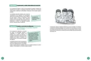 40 41
Los estudiantes desarrollan destrezas para conocer las
características de los materiales y las herramientas,
seleccionarlosmásadecuadosparasutarea,yutilizarlos
de forma segura y precisa. El desarrollo de estas
destrezas permite, por ejemplo, realizar mediciones
precisas de las magnitudes básicas (longitud, fuerza,
temperatura) y calcular las magnitudes derivadas
(volumen, velocidad, potencia, resistencia).
Es la capacidad de elaborar y poner en funcionamiento el prototipo cumpliendo las
especificaciones de diseño. La capacidad se desarrolla al seleccionar y usar técnicas
convencionales y determinar las dificultades y limitaciones a fin de realizar ajustes o
rediseñar.
Implementa y valida alternativas de soluciónCapacidad:
Es la capacidad de determinar y comunicar
los límites de funcionalidad, eficiencia y
confiabilidad, los posibles impactos del
prototipo y de su proceso de producción. La
capacidad se desarrolla al explicar las pruebas
repetitivas para evaluar el prototipo y los
posibles impactos, a fin de proponer estrategias
de mitigación.
La evaluación permite conocer si el producto en
cuestiónesviabledeacuerdoaladisponibilidad
de recursos materiales y técnicos, si es rentable,
es decir, si genera ganancias o pérdidas, así como los resultados obtenidos en cuanto a
objetivos o metas logradas y a los efectos sociales y naturales.
Evalúa y comunica la eficiencia,
la confiabilidad y los posibles impactos
de su prototipo
Capacidad:
La tecnología se evidencia en
productos tecnológicos que
deben responder a demandas
o necesidades de la sociedad.
A diferencia de la ciencia,
que busca el conocimiento,
la tecnología crea objetos
o sistemas como productos
tangibles.
Una técnica es un
procedimiento en
busca de un resultado
determinado.
A continuación, veamos un diagrama de flujo de un proceso tecnológico. Sin embargo,
considerando la finalidad pedagógica de la enseñanza de la tecnología en la escuela,
es probable que desarrollemos todas o algunas de las capacidades descritas, aunque
hayquetenerencuenta queenlarealidad elproceso tecnológico tienequedesarrollarse
de principio a fin.
 