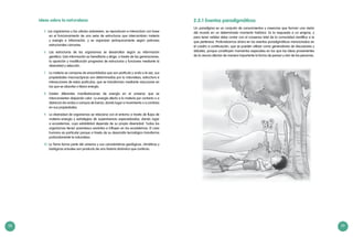 58 59
Ideas sobre la naturaleza:
5. Los organismos y las células sobreviven, se reproducen e interactúan con base
en el funcionamiento de una serie de estructuras que intercambian materia
y energía e información, y se organizan jerárquicamente según patrones
estructurales comunes.
6. 	Las estructuras de los organismos se desarrollan según su información
genética. Esta información es hereditaria y dirige, a través de las generaciones,
la aparición y modificación progresiva de estructuras y funciones mediante la
diversidad y selección.
7. 	 La materia se compone de ensamblados que son partícula y onda a la vez, sus
propiedades macroscópicas son determinadas por la naturaleza, estructura e
interacciones de estas partículas, que se transforman mediante reacciones en
las que se absorbe o libera energía.
8.	 Existen diferentes manifestaciones de energía en el universo que se
interconvierten disipando calor. La energía afecta a la materia por contacto o a
distancia vía ondas o campos de fuerza, dando lugar a movimiento o a cambios
en sus propiedades.
9. 	 La diversidad de organismos se relaciona con el entorno a través de flujos de
materia–energía y estrategias de supervivencia especializadas, dando lugar
a ecosistemas, cuya estabilidad depende de su propia diversidad. Todos los
organismos tienen parentesco evolutivo e influyen en los ecosistemas. El caso
humano es particular porque a través de su desarrollo tecnológico transforma
profundamente la naturaleza.
10. La Tierra forma parte del universo y sus características geológicas, climáticas y
biológicas actuales son producto de una historia dinámica que continúa.
2.5.1 Eventos paradigmáticos
Un paradigma es un conjunto de conocimientos y creencias que forman una visión
del mundo en un determinado momento histórico. Es la respuesta a un enigma, y
para tener validez debe contar con el consenso total de la comunidad científica a la
que pertenece. Profundicemos ahora en los eventos paradigmáticos mencionados en
el cuadro a continuación, que se pueden utilizar como generadores de discusiones y
debates, porque constituyen momentos especiales en los que las ideas provenientes
de la ciencia afectan de manera importante la forma de pensar y vivir de las personas.
 
