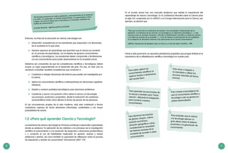 8 9
“[El Estado] promoverá en toda la población, particularmente en la juventud
y la niñez, la creatividad, el método experimental, el razonamiento crítico
y lógico, así como el afecto por la naturaleza y la sociedad, mediante los
medios de comunicación”.
Acuerdo Nacional, vigésima política de Estado
Entonces, los fines de la educación en ciencia y tecnología son:
	 Desarrollar competencias en los estudiantes que respondan a la demandas
de la sociedad en la que viven.
	 Generar espacios de aprendizaje que permitan que la ciencia se convierta
en un proceso de aprendizaje, con el objetivo de generar conocimientos
científicos y tecnológicos. Los estudiantes deben comprender y familiarizarse
con los conocimientos para poder desenvolverse en la sociedad actual.
Debemos ser conscientes de que las competencias científicas y tecnológicas deben
ocupar un lugar preponderante en el desarrollo del país. Por eso, en este ciclo es
necesario consolidar aquellas competencias que conducen a:
	 Cuestionar e indagar situaciones del entorno que pueden ser investigadas por
la ciencia.
	 Aplicar los conocimientos científicos contemporáneos en situaciones cognitivas
retadoras.
	 Diseñar y construir prototipos tecnológicos para solucionar problemas.
	 Cuestionar y asumir una posición crítica sobre la ciencia y la tecnología,
sus procesos, productos y propósitos, desde la evaluación de cuestiones
sociocientíficas hasta cómo afectan la forma de pensar de las personas.
En las circunstancias propias de la vida moderna, todo esto contribuirá a formar
ciudadanos capaces de tomar decisiones informadas, sustentadas y con mayor
probabilidad de acierto.
1.2 ¿Para qué aprender Ciencia y Tecnología?
La enseñanza de ciencia y tecnología en Primaria contribuye a desarrollar capacidades
donde se evidencia “la aplicación de los métodos y los principios de la investigación
científica al razonamiento o a la resolución de preguntas o situaciones problemáticas
[…], comporta el uso de habilidades implicadas en generar, evaluar y revisar
evidencias y teorías, así como también la capacidad de reflexionar sobre el proceso
de adquisición y revisión de conocimiento” (Zimmerman 2007: 173).
“Para que un país esté en condiciones de atender a las necesidades fundamentales de su
población, la enseñanza de las ciencias y la tecnología es un imperativo estratégico [...]. Hoy
más que nunca es necesario fomentar y difundir la alfabetización científica en todas las culturas
y en todos los sectores de la sociedad, [...] a fin de mejorar la participación de los ciudadanos
en la adopción de decisiones relativas a las aplicaciones de los nuevos conocimientos”.
UNESCO, Declaración de Budapest sobre la Ciencia y el Uso del Saber Científico, 1999
Frente a este panorama, es necesario plantearnos propósitos que pongan énfasis en la
importancia de la alfabetización científica y tecnológica en nuestro país.
	 Para saber aplicar los
conocimientos científicos al
explicar hechos o fenómenos
del mundo físico.
	 Para disminuir las brechas
de género, lengua, cultura,
posición económica,
situación geográfica y otras,
considerando la necesidad
de diversos sectores de la
sociedad de acceder a estos
conocimientos.
	 Para aprender los enunciados de
la ciencia y también para “hacer
ciencia”, utilizando la indagación
para construir nuestros
conocimientos.
	 Para entender que la ciencia
y la tecnología ejercen un
gran efecto sobre el sistema
productivo y la generación de
conocimiento.
	 Para amar y respetar a
la naturaleza y utilizar los
recursos naturales de forma
racional.
	 Para romper el paradigma de
que el conocimiento científico y
tecnológico solo se genera en
países desarrollados.
En el mundo actual hay una marcada tendencia que señala la importancia del
aprendizaje de ciencia y tecnología. En la Conferencia Mundial sobre la Ciencia para
el siglo XXI, auspiciada por la UNESCO y el Consejo Internacional para la Ciencia, por
ejemplo, se declaró que:
 