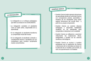 LA INDAGACIÓN
La indagación es un enfoque pedagógico
que tiene sus bases en el constructivismo.
La indagación considera al estudiante
como el sujeto activo, responsable de su
aprendizaje.
En la indagación el estudiante transforma
su comprensión inicial del mundo.
En la indagación el estudiante contrasta o
complementa hechos o resultados con sus
compañeros para construir socialmente
nuevos conocimientos.
•	
•	
•	
•	
116 117
ENSEÑAR CIENCIA
Enseñar Ciencia implica generar situaciones
de aprendizaje donde se confronten hechos
con concepciones previas, aprendidas o
intuitivas de los estudiantes para poder
explicar fenómenos del mundo físico a
partir de su propia comprensión.
Enseñar Ciencia es construir diversas
estrategias o desarrollar habilidades
científicas en los estudiantes para
comprender e interactuar con la realidad.
Enseñar Ciencia es reflexionar y examinar
críticamente las implicancias éticas,
ambientales y sociales de los avances
científicos y tecnológicos.
Enseñar Ciencia es inculcar a nuestros
estudiantes que la explicación de hechos
o fenómenos de la naturaleza se basan en
la selección de un modelo y por lo tanto, es
solo una aproximación a la realidad.
•	
•	
•	
•	
117
 