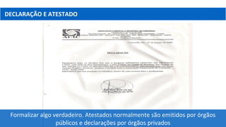 DECLARAÇÃO E ATESTADO
Formalizar algo verdadeiro. Atestados normalmente são emitidos por órgãos
públicos e declarações por órgãos privados
 