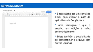 CÓPIAS NA NUVEM
 É Necessário ter um conta no
Gmail para utilizar a suite de
aplicativos do Google docs
 uma vantagem e que o
arquivo em edição é salvo
automaticamente
 Existe também a possibilidade
de compartilhar o arquivo com
outros usuários
 