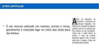 LETRA CAPITULAR
 É um recurso utilizado em revistas, jornais e livros,
geralmente e colocado logo no início dos texto para
dar ênfase
 