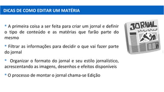 DICAS DE COMO EDITAR UM MATÉRIA
 A primeira coisa a ser feita para criar um jornal e definir
o tipo de conteúdo e as matérias que farão parte do
mesmo
 Filtrar as informações para decidir o que vai fazer parte
do jornal
 Organizar o formato do jornal e seu estilo jornalístico,
acrescentando as imagens, desenhos e efeitos disponíveis
 O processo de montar o jornal chama-se Edição
 