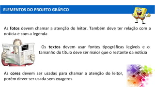 ELEMENTOS DO PROJETO GRÁFICO
As fotos devem chamar a atenção do leitor. Também deve ter relação com a
notícia e com a legenda
Os textos devem usar fontes tipográficas legíveis e o
tamanho do título deve ser maior que o restante da notícia
As cores devem ser usadas para chamar a atenção do leitor,
porém dever ser usada sem exageros
 