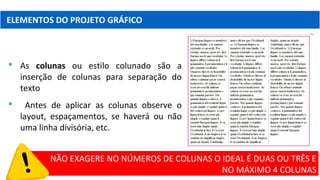 ELEMENTOS DO PROJETO GRÁFICO
 As colunas ou estilo colunado são a
inserção de colunas para separação do
texto
 Antes de aplicar as colunas observe o
layout, espaçamentos, se haverá ou não
uma linha divisória, etc.
NÃO EXAGERE NO NÚMEROS DE COLUNAS O IDEAL É DUAS OU TRÊS E
NO MÁXIMO 4 COLUNAS
 