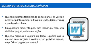 QUEBRA DE TEXTOS, COLUNAS E PÁGINAS
 Quando estamos trabalhando com colunas, às vezes e
necessário interromper o fluxo do texto, daí inserimos
a quebra de coluna
 Em qualquer momento podemos inserir quebrar, seja
de linha, página, coluna ou seção
 Quando fazemos a quebra do texto, significa que o
mesmo será forçado a continuar no próxima coluna,
na próxima página por exemplo
 