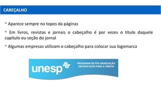 CABEÇALHO
 Aparece sempre no topos da páginas
 Em livros, revistas e jornais o cabeçalho é por vezes o título daquele
capítulo ou seção do jornal
 Algumas empresas utilizam o cabeçalho para colocar sua logomarca
 