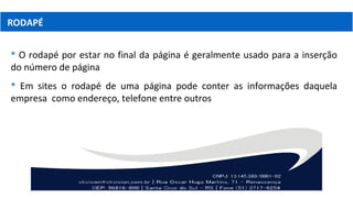 RODAPÉ
 O rodapé por estar no final da página é geralmente usado para a inserção
do número de página
 Em sites o rodapé de uma página pode conter as informações daquela
empresa como endereço, telefone entre outros
 