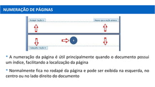 NUMERAÇÃO DE PÁGINAS
 A numeração da página é útil principalmente quando o documento possui
um índice, facilitando a localização da página
 Normalmente fica no rodapé da página e pode ser exibida na esquerda, no
centro ou no lado direito do documento
 