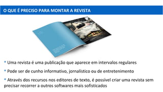 O QUE É PRECISO PARA MONTAR A REVISTA
 Uma revista é uma publicação que aparece em intervalos regulares
 Pode ser de cunho informativo, jornalístico ou de entretenimento
 Através dos recursos nos editores de texto, é possível criar uma revista sem
precisar recorrer a outros softwares mais sofisticados
 