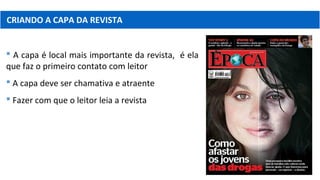 CRIANDO A CAPA DA REVISTA
 A capa é local mais importante da revista, é ela
que faz o primeiro contato com leitor
 A capa deve ser chamativa e atraente
 Fazer com que o leitor leia a revista
 