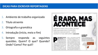 DICAS PARA ESCREVER REPORTAGENS
1. Ambiente de trabalho organizado
2. Título atraente
3. Ortografia e gramática
4. Introdução (início, meio e fim)
5. Sempre responda as seguintes
questões. Quem? O que? Quando?
Onde? Como? Por quê?
 
