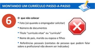 MONTANDO UM CURRÍCULO PASSO-A-PASSO
O que não colocar
 Foto (só quando o empregador solicitar)
 Número de documentos
 Título “currículo vitae” ou “currículo”
 Nome de pais, marido ou esposa e filhos
 Referências pessoais (contatos de pessoas que podem falar
sobre o profissional não devem ser indicados)
 