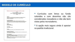MODELO DE CURRÍCULO
 Currículos com letras ou fundo
coloridos e com desenhos não são
considerados inovadores e não são bem
vistos pelos recrutadores.
 A opção mais segura ainda é apostar
no padrão tradicional.
 