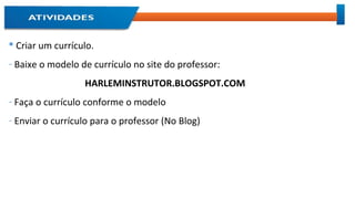  Criar um currículo.
- Baixe o modelo de currículo no site do professor:
HARLEMINSTRUTOR.BLOGSPOT.COM
- Faça o currículo conforme o modelo
- Enviar o currículo para o professor (No Blog)
 