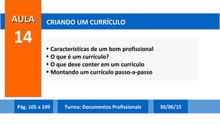 • Características de um bom profissional
• O que é um currículo?
• O que deve conter em um currículo
• Montando um currículo passo-a-passo
AULAAULA
14
CRIANDO UM CURRÍCULO
Pág. 105 a 109 30/06/15Turma: Documentos Profissionais
 
