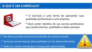 O QUE É UM CURRÍCULO?
 O Currículo é uma forma de apresentar suas
qualidades profissionais a uma empresa.
 Deve conter detalhes de sua carreira profissional,
seus conhecimentos, qualidades e dados pessoais
 Um bom currículo nunca será produzido em quinze minutos
 Devemos sempre buscar pela qualidade em seu desenvolvimento
 Pode ser a porta entrada para uma grande oportunidade
 