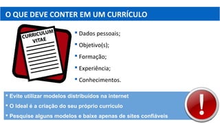 O QUE DEVE CONTER EM UM CURRÍCULO
 Dados pessoais;
 Objetivo(s);
 Formação;
 Experiência;
 Conhecimentos.
 Evite utilizar modelos distribuídos na internet
 O Ideal é a criação do seu próprio currículo
 Pesquise alguns modelos e baixe apenas de sites confiáveis
 